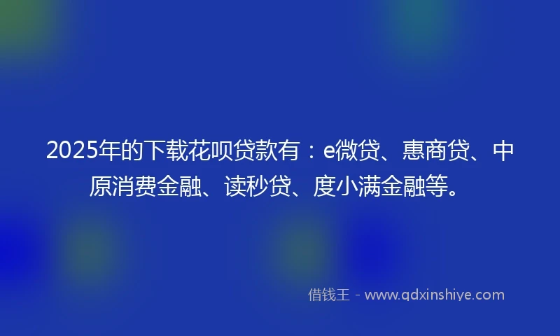 2025年的下载花呗贷款有：e微贷、惠商贷、中原消费金融、读秒贷、度小满金融等。