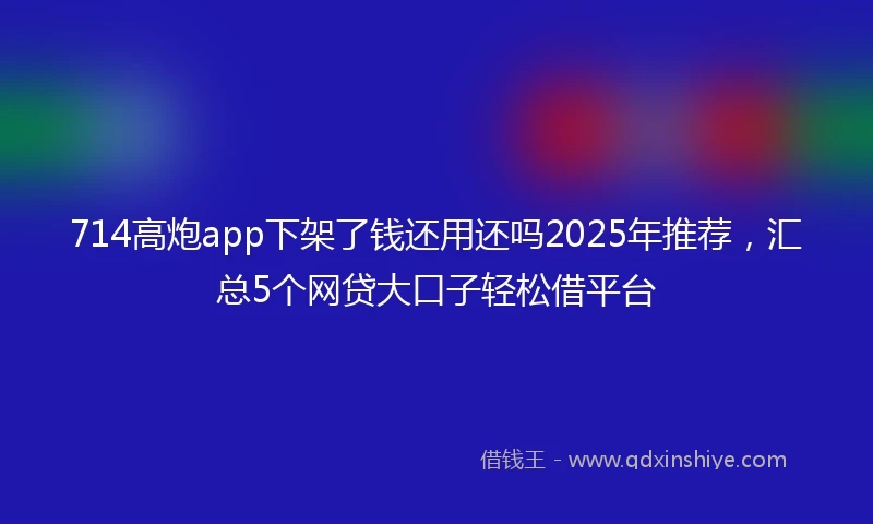 714高炮app下架了钱还用还吗2025年推荐，汇总5个网贷大口子轻松借平台