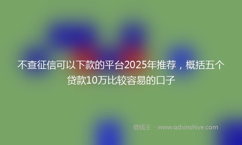 不查征信可以下款的平台2025年推荐，概括五个贷款10万比较容易的口子