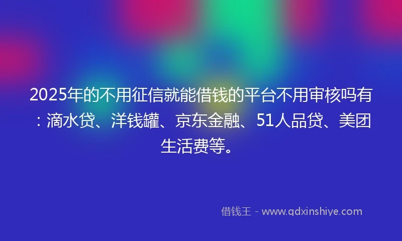 2025年的不用征信就能借钱的平台不用审核吗有：滴水贷、洋钱罐、京东金融、51人品贷、美团生活费等。
