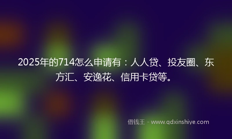 2025年的714怎么申请有：人人贷、投友圈、东方汇、安逸花、信用卡贷等。