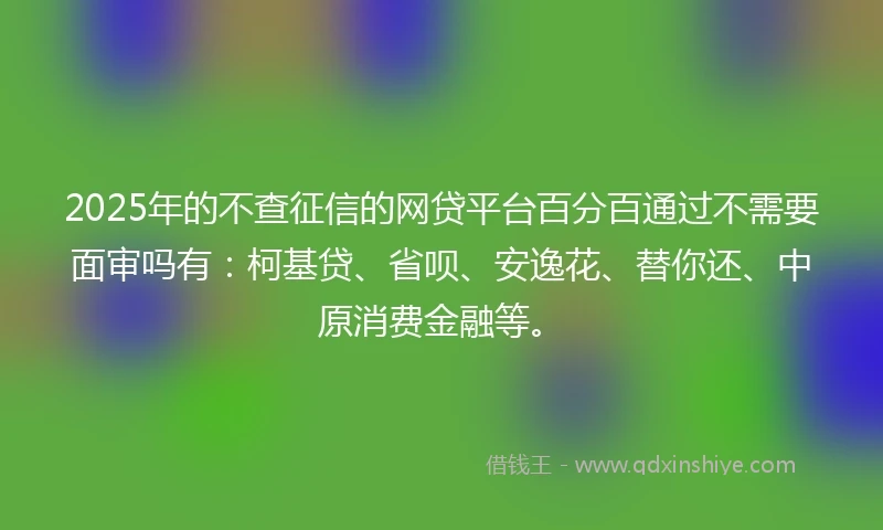 2025年的不查征信的网贷平台百分百通过不需要面审吗有：柯基贷、省呗、安逸花、替你还、中原消费金融等。