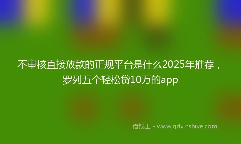 不审核直接放款的正规平台是什么2025年推荐，罗列五个轻松贷10万的app