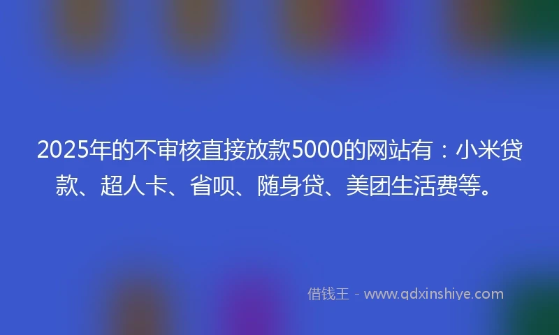 2025年的不审核直接放款5000的网站有：小米贷款、超人卡、省呗、随身贷、美团生活费等。