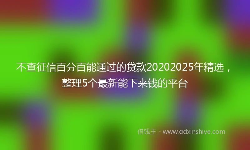 不查征信百分百能通过的贷款20202025年精选，整理5个最新能下来钱的平台