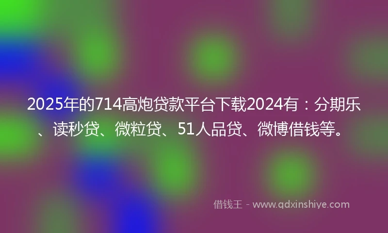2025年的714高炮贷款平台下载2024有：分期乐、读秒贷、微粒贷、51人品贷、微博借钱等。