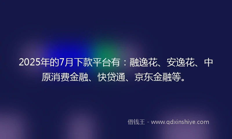 2025年的7月下款平台有：融逸花、安逸花、中原消费金融、快贷通、京东金融等。
