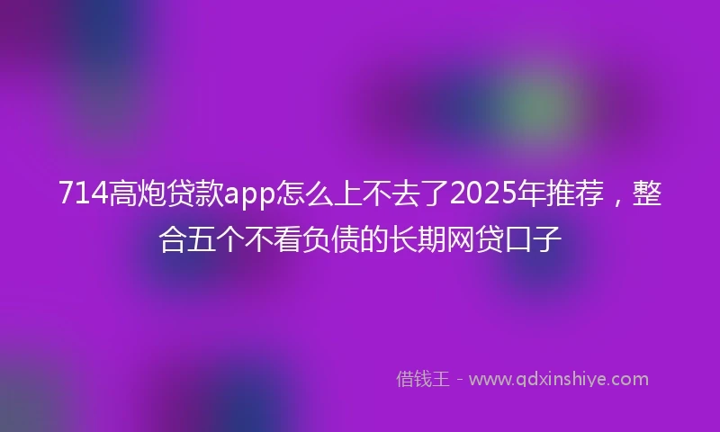 714高炮贷款app怎么上不去了2025年推荐，整合五个不看负债的长期网贷口子