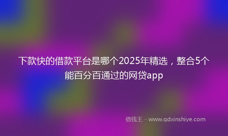 下款快的借款平台是哪个2025年精选，整合5个能百分百通过的网贷app