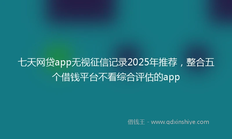 七天网贷app无视征信记录2025年推荐，整合五个借钱平台不看综合评估的app