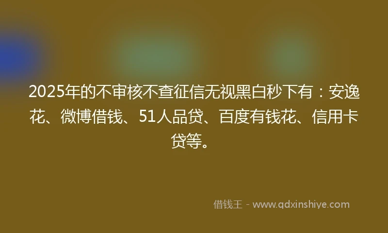 2025年的不审核不查征信无视黑白秒下有：安逸花、微博借钱、51人品贷、百度有钱花、信用卡贷等。