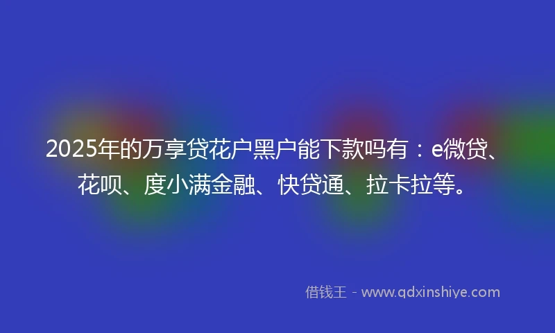 2025年的万享贷花户黑户能下款吗有：e微贷、花呗、度小满金融、快贷通、拉卡拉等。