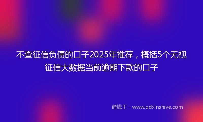 不查征信负债的口子2025年推荐，概括5个无视征信大数据当前逾期下款的口子