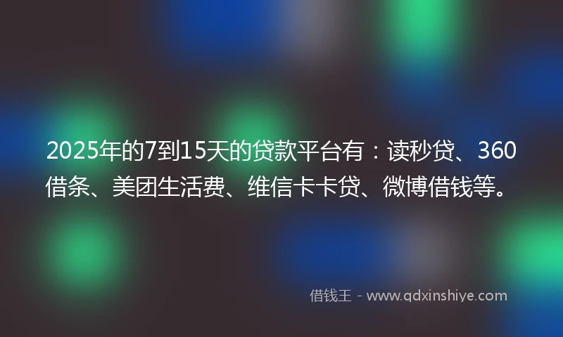 2025年的7到15天的贷款平台有：读秒贷、360借条、美团生活费、维信卡卡贷、微博借钱等。