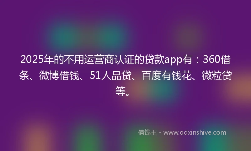 2025年的不用运营商认证的贷款app有：360借条、微博借钱、51人品贷、百度有钱花、微粒贷等。