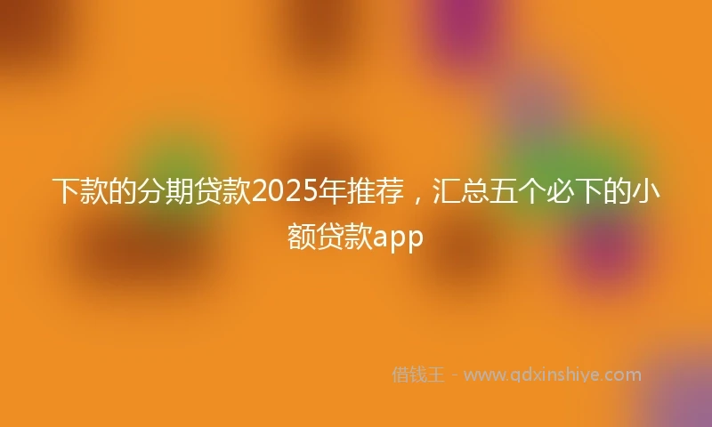 下款的分期贷款2025年推荐，汇总五个必下的小额贷款app
