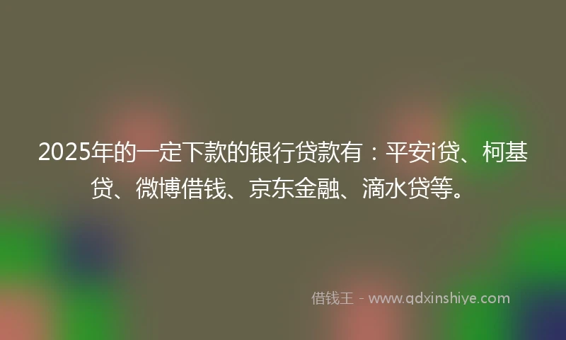 2025年的一定下款的银行贷款有：平安i贷、柯基贷、微博借钱、京东金融、滴水贷等。