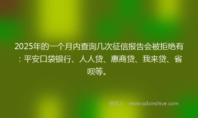 2025年的一个月内查询几次征信报告会被拒绝有：平安口袋银行、人人贷、惠商贷、我来贷、省呗等。