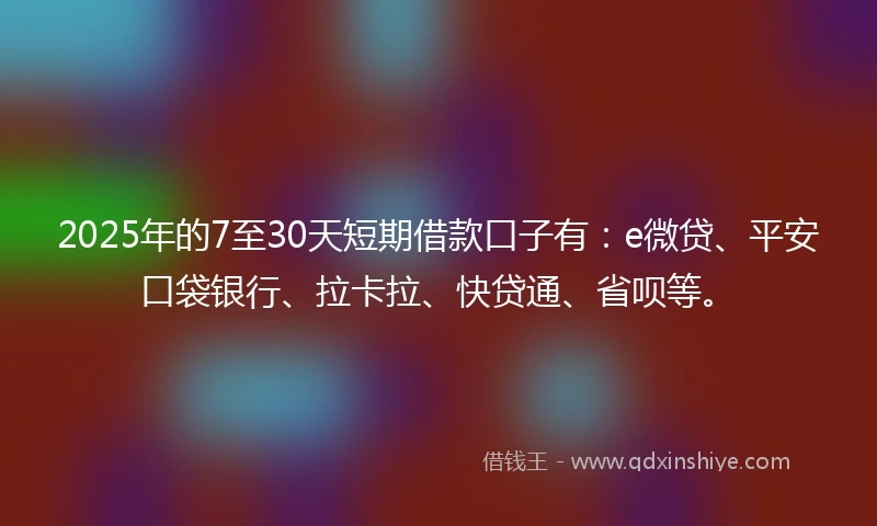 2025年的7至30天短期借款口子有：e微贷、平安口袋银行、拉卡拉、快贷通、省呗等。