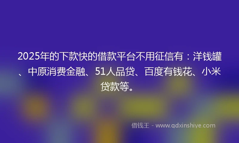 2025年的下款快的借款平台不用征信有：洋钱罐、中原消费金融、51人品贷、百度有钱花、小米贷款等。