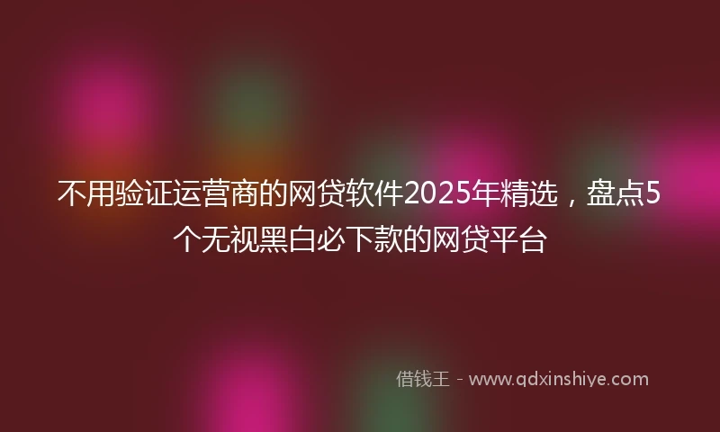 不用验证运营商的网贷软件2025年精选，盘点5个无视黑白必下款的网贷平台