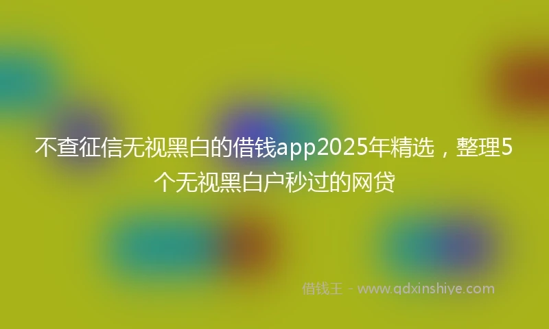 不查征信无视黑白的借钱app2025年精选，整理5个无视黑白户秒过的网贷