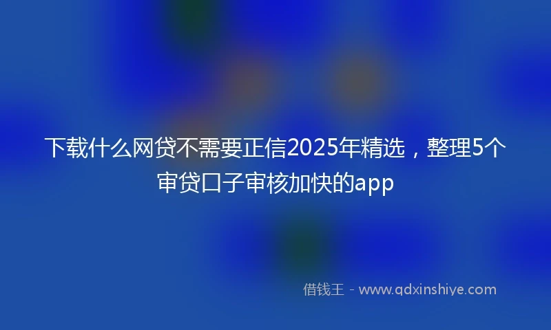 下载什么网贷不需要正信2025年精选，整理5个审贷口子审核加快的app