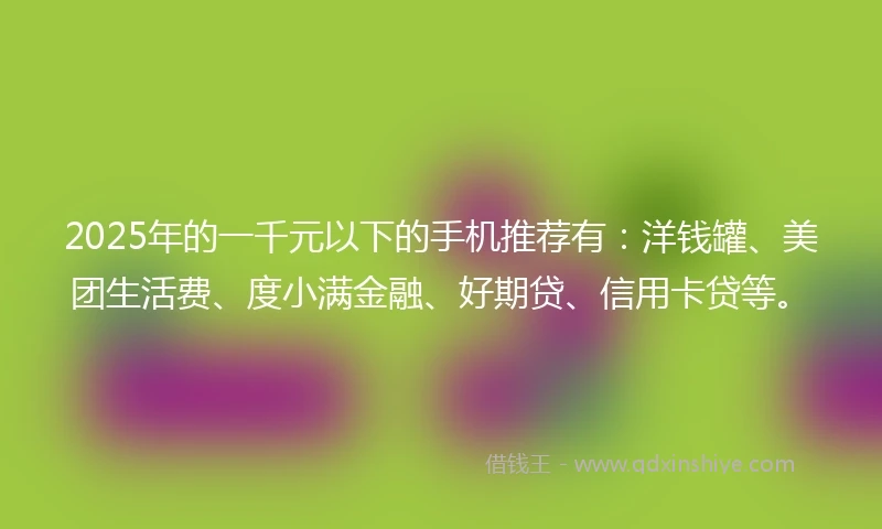 2025年的一千元以下的手机推荐有：洋钱罐、美团生活费、度小满金融、好期贷、信用卡贷等。
