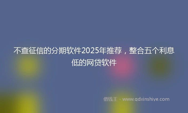 不查征信的分期软件2025年推荐，整合五个利息低的网贷软件