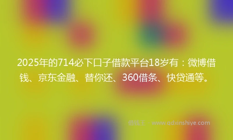 2025年的714必下口子借款平台18岁有：微博借钱、京东金融、替你还、360借条、快贷通等。