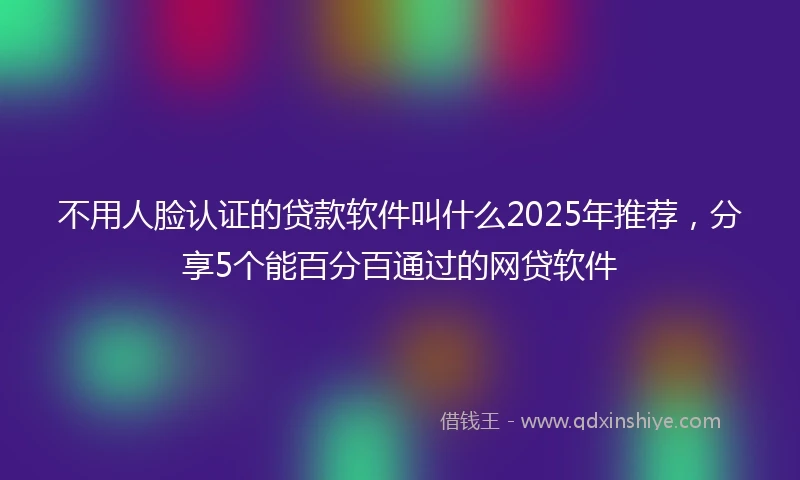 不用人脸认证的贷款软件叫什么2025年推荐，分享5个能百分百通过的网贷软件