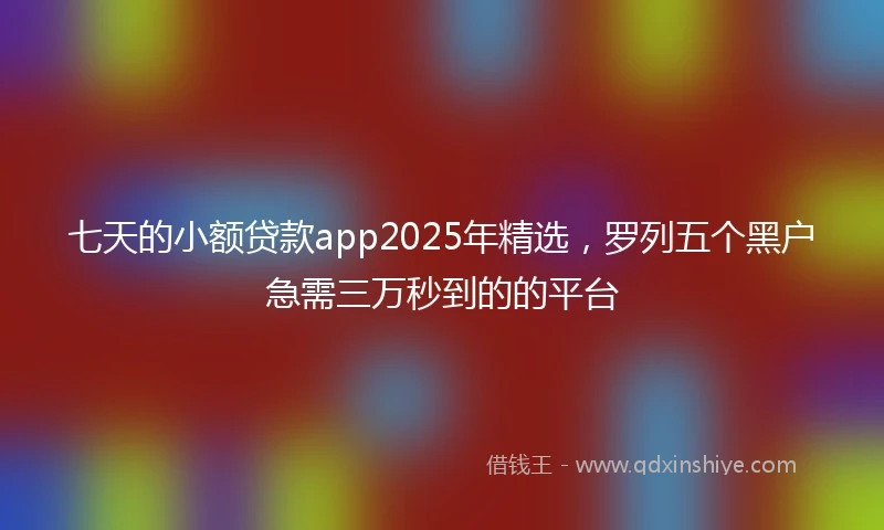 七天的小额贷款app2025年精选，罗列五个黑户急需三万秒到的的平台