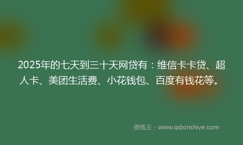 2025年的七天到三十天网贷有：维信卡卡贷、超人卡、美团生活费、小花钱包、百度有钱花等。