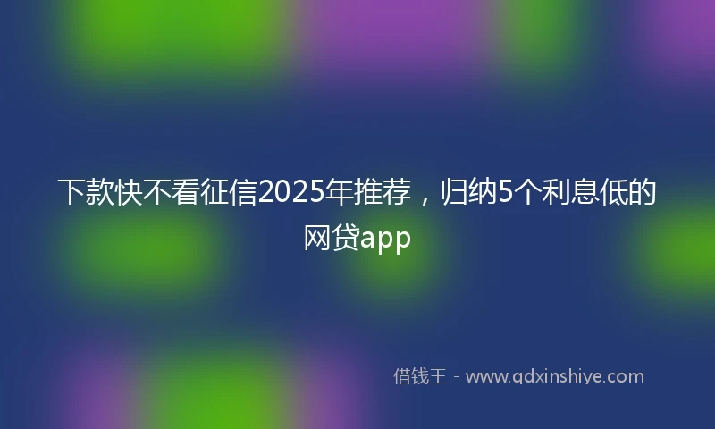下款快不看征信2025年推荐，归纳5个利息低的网贷app