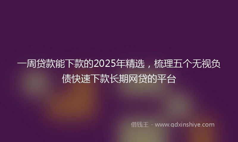 一周贷款能下款的2025年精选，梳理五个无视负债快速下款长期网贷的平台