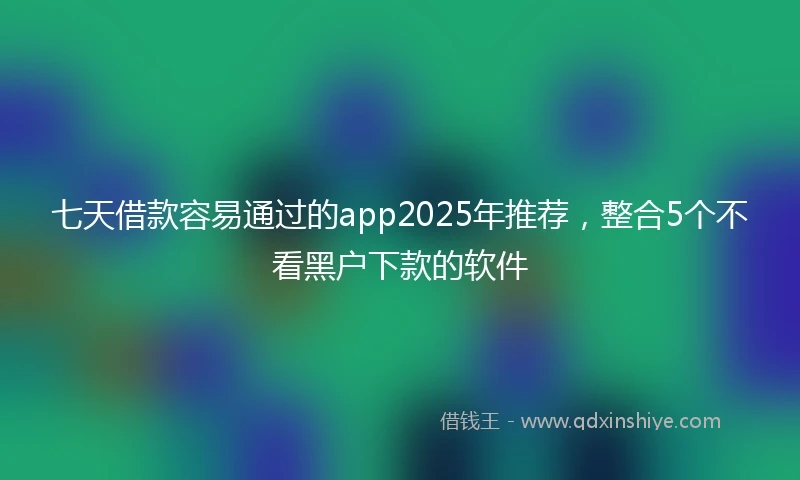七天借款容易通过的app2025年推荐，整合5个不看黑户下款的软件