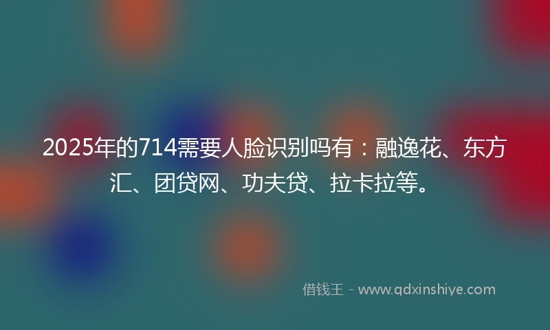 2025年的714需要人脸识别吗有：融逸花、东方汇、团贷网、功夫贷、拉卡拉等。