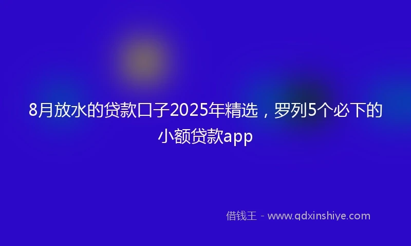 8月放水的贷款口子2025年精选，罗列5个必下的小额贷款app