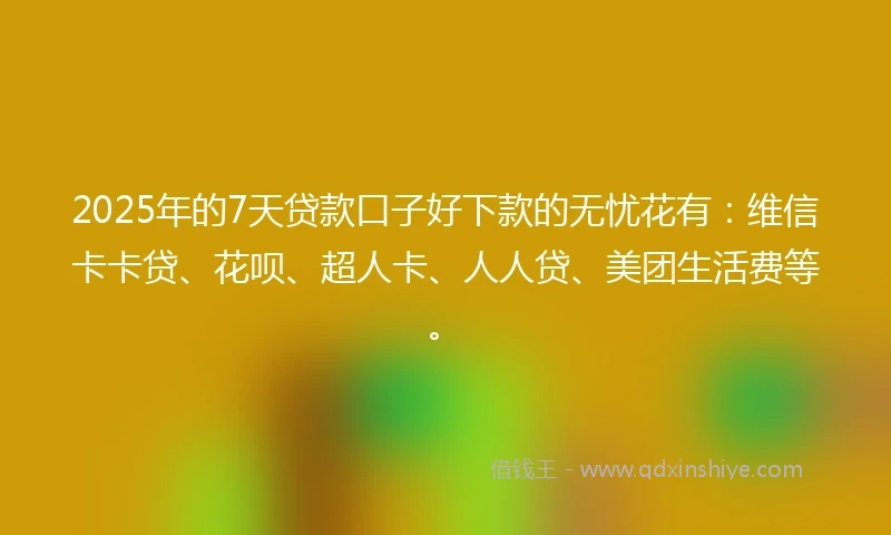 2025年的7天贷款口子好下款的无忧花有：维信卡卡贷、花呗、超人卡、人人贷、美团生活费等。