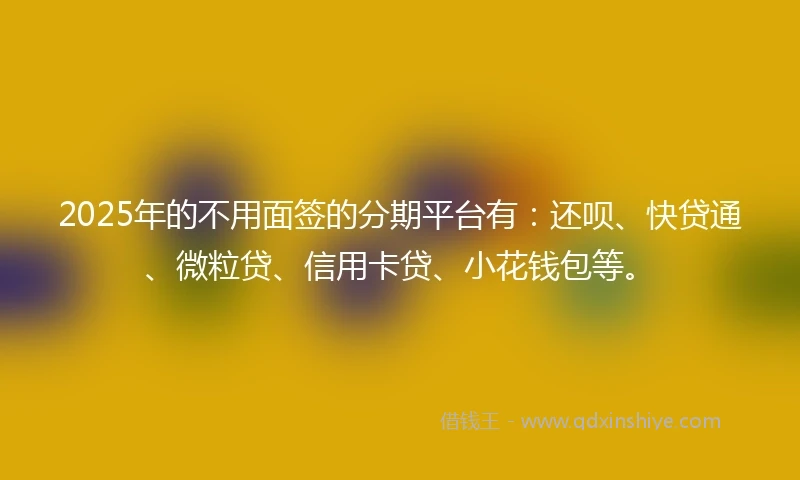 2025年的不用面签的分期平台有：还呗、快贷通、微粒贷、信用卡贷、小花钱包等。