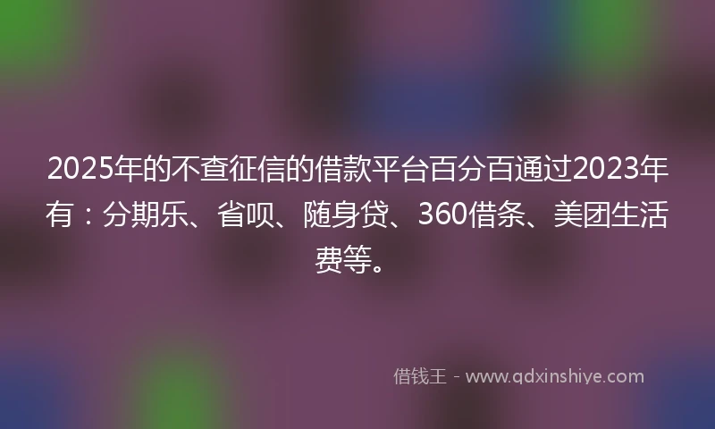 2025年的不查征信的借款平台百分百通过2023年有：分期乐、省呗、随身贷、360借条、美团生活费等。