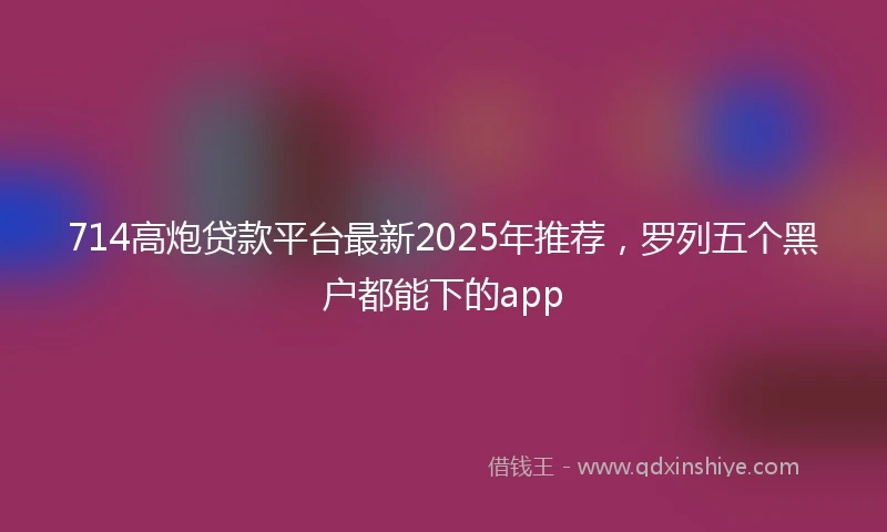 714高炮贷款平台最新2025年推荐，罗列五个黑户都能下的app