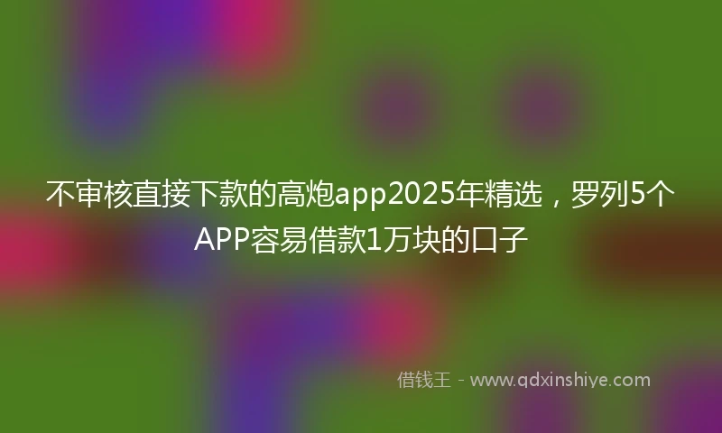 不审核直接下款的高炮app2025年精选，罗列5个APP容易借款1万块的口子