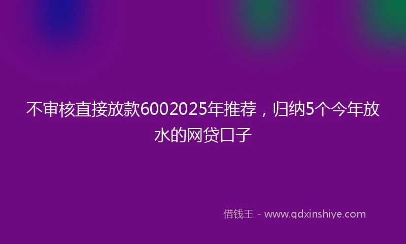 不审核直接放款6002025年推荐，归纳5个今年放水的网贷口子