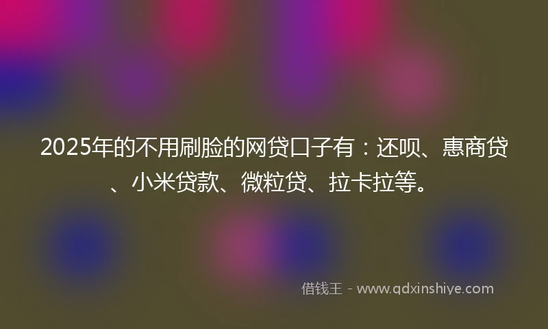 2025年的不用刷脸的网贷口子有：还呗、惠商贷、小米贷款、微粒贷、拉卡拉等。