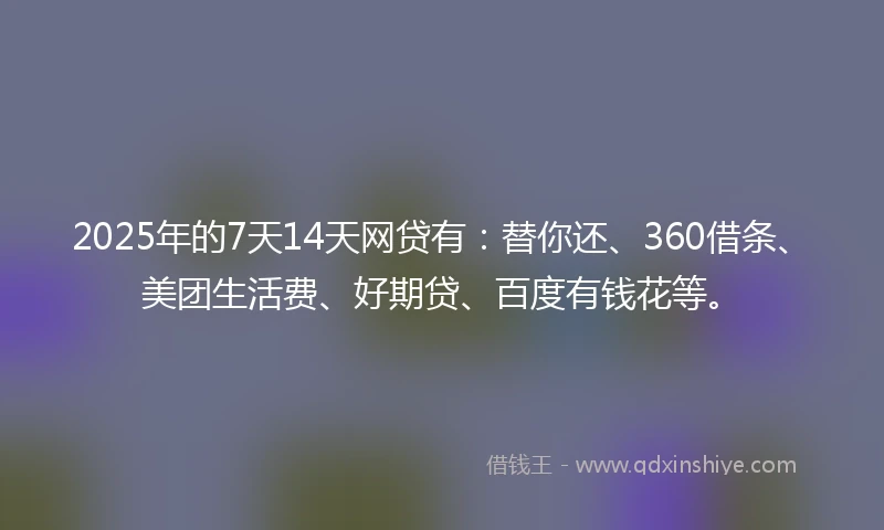 2025年的7天14天网贷有：替你还、360借条、美团生活费、好期贷、百度有钱花等。