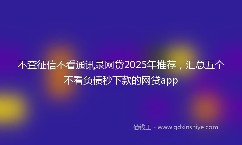 不查征信不看通讯录网贷2025年推荐，汇总五个不看负债秒下款的网贷app