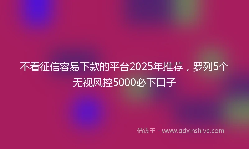 不看征信容易下款的平台2025年推荐，罗列5个无视风控5000必下口子