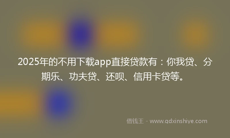 2025年的不用下载app直接贷款有：你我贷、分期乐、功夫贷、还呗、信用卡贷等。