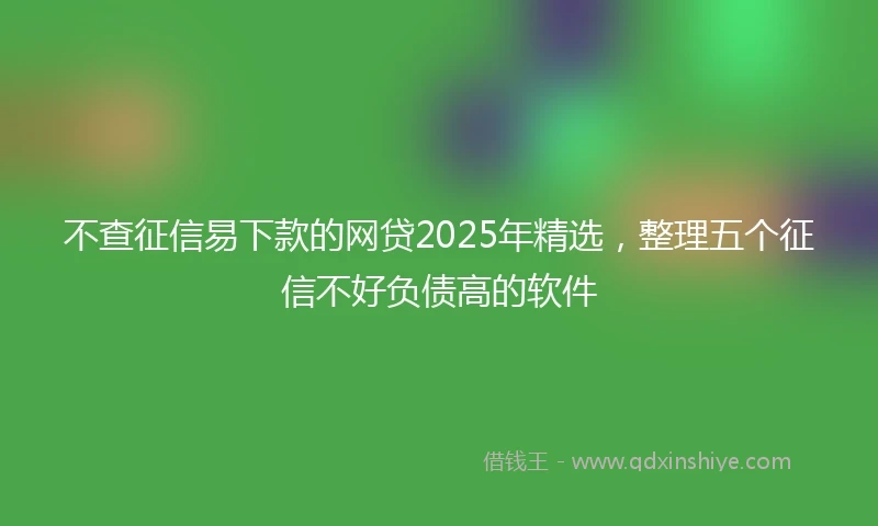 不查征信易下款的网贷2025年精选，整理五个征信不好负债高的软件
